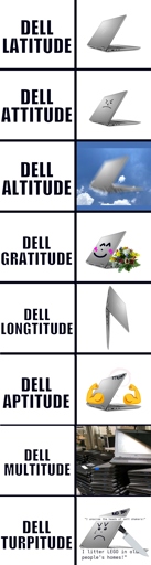 A meme with lots of panels about laptops. 1: Dell Latitude. Just a laptop. 2: Dell Attitude. Laptop with angry face. 3: Dell Altitude. Laptop falling from the sky. 4: Dell Gratitude. A happy smiling laptop with a bouque. 5: Dell Longtitude. Laptop standing on its side being very long. 6: Dell Aptitude. Laptop with two huge biceps and a text saying "stronk". There also is a Debian logo barely visible. 7: Dell Multitude. A huge pile of laptops. The word "Dell" is put over the laptop logo. 8: Dell Turpitude. An angry laptop with a knife behind its back and the text "bad boi" on its lit. It also has those tear tattoo on its eye. Two text say "I unscrew the heads of salt shakers" and "I littter Lego in old people's homes".